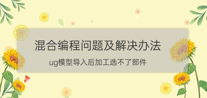 混合编程问题及解决办法 ug模型导入后加工选不了部件？